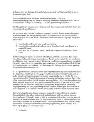 difference between the target form and what you said, and you'll be more likely to move
towards the target form.
I once observed a lesson where one learner repeatedly said “Let's go to
swimming/skiing/cycling” etc. and was repeatedly corrected to no apparent effect until he
eventually said “Let's go to swimming ..... no, let's go swimming without 'to'!”
So although there's certainly some substance in all these objections, I don't think there's any
reason to condemn GT utterly.
On a personal note, I learned two foreign languages at school through a methodology that
was basically GT, and always got high marks, and passed exams, and read literature in
those languages, and so on. When I first went to countries where the languages are spoken,
I found that:
1. it was hard to understand what people were saying.
2. it was hard to marshal my knowledge and to formulate what I wanted to say at a
reasonable speed.
3. there were lots of essential everyday words and expressions that I simply didn't
know.
But I soon began to be able to tune in to what I heard, and at the same time draw on my
school knowledge, and to speak more and more fluently and accurately. So my conclusion
would be that what I learned at school didn't score very highly as regards having immediate
'surrender value', but it was a great long-term investment. It would have been ideal if it had
been supplemented – not replaced - by other things, like listening practice, more speaking,
everyday situational language, etc.
GT is a 'pre-theoretical' approach, in that it developed before the age of theory-formation in
the linguistics, psychology and pedagogy which have informed later approaches such as
audio-lingualism, the communicative approach, suggestopedia and so on. But this is no
reason to discredit it. After all, there's more to language teaching than applying theory. One
of the pioneers of modern English language teaching (Palmer 1922) looks forward to a time
when scientific progress will have led us the most effective way of teaching. Well, it hasn't
happened yet, and there's not much sign of it happening. Suggestopedia, community
language learning and total physical response are all based on principles that can make at
least some claim to be scientific, but they could hardly be more different from each other.
People have been learning foreign languages, more or less successfully, ever since the
Tower of Babel, using all sorts of methods and techniques, with and without teachers,
books and so on. Perhaps it's useful to think in terms of methods to the extent that some of
them will be better suited than others to particular learning styles, or particular cultural and
educational traditions, but at the same time it's vital to remember that there are much more
fundamental factors that determine success in language learning. What are they? Well,
here's my shopping list. I think you need:
1. motivation
 
