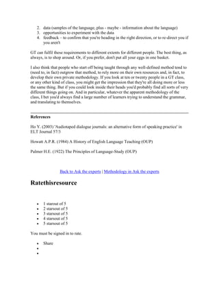 2. data (samples of the language, plus - maybe - information about the language)
3. opportunities to experiment with the data
4. feedback – to confirm that you're heading in the right direction, or to re-direct you if
you aren't
GT can fulfil these requirements to different extents for different people. The best thing, as
always, is to shop around. Or, if you prefer, don't put all your eggs in one basket.
I also think that people who start off being taught through any well-defined method tend to
(need to, in fact) outgrow that method, to rely more on their own resources and, in fact, to
develop their own private methodology. If you look at ten or twenty people in a GT class,
or any other kind of class, you might get the impression that they're all doing more or less
the same thing. But if you could look inside their heads you'd probably find all sorts of very
different things going on. And in particular, whatever the apparent methodology of the
class, I bet you'd always find a large number of learners trying to understand the grammar,
and translating to themselves.
References
Ho Y. (2003) 'Audiotaped dialogue journals: an alternative form of speaking practice' in
ELT Journal 57/3
Howatt A.P.R. (1984) A History of English Language Teaching (OUP)
Palmer H.E. (1922) The Principles of Language-Study (OUP)
Back to Ask the experts | Methodology in Ask the experts
Ratethisresource
1 starout of 5
2 starsout of 5
3 starsout of 5
4 starsout of 5
5 starsout of 5
You must be signed in to rate.
Share
 