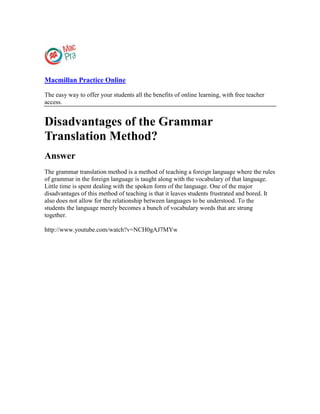 Macmillan Practice Online
The easy way to offer your students all the benefits of online learning, with free teacher
access.
Disadvantages of the Grammar
Translation Method?
Answer
The grammar translation method is a method of teaching a foreign language where the rules
of grammar in the foreign language is taught along with the vocabulary of that language.
Little time is spent dealing with the spoken form of the language. One of the major
disadvantages of this method of teaching is that it leaves students frustrated and bored. It
also does not allow for the relationship between languages to be understood. To the
students the language merely becomes a bunch of vocabulary words that are strung
together.
http://www.youtube.com/watch?v=NCH0gAJ7MYw
 