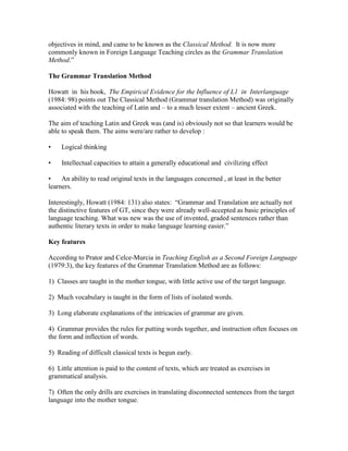 objectives in mind, and came to be known as the Classical Method. It is now more
commonly known in Foreign Language Teaching circles as the Grammar Translation
Method.”
The Grammar Translation Method
Howatt in his book, The Empirical Evidence for the Influence of L1 in Interlanguage
(1984: 98) points out The Classical Method (Grammar translation Method) was originally
associated with the teaching of Latin and – to a much lesser extent – ancient Greek.
The aim of teaching Latin and Greek was (and is) obviously not so that learners would be
able to speak them. The aims were/are rather to develop :
• Logical thinking
• Intellectual capacities to attain a generally educational and civilizing effect
• An ability to read original texts in the languages concerned , at least in the better
learners.
Interestingly, Howatt (1984: 131) also states: “Grammar and Translation are actually not
the distinctive features of GT, since they were already well-accepted as basic principles of
language teaching. What was new was the use of invented, graded sentences rather than
authentic literary texts in order to make language learning easier.”
Key features
According to Prator and Celce-Murcia in Teaching English as a Second Foreign Language
(1979:3), the key features of the Grammar Translation Method are as follows:
1) Classes are taught in the mother tongue, with little active use of the target language.
2) Much vocabulary is taught in the form of lists of isolated words.
3) Long elaborate explanations of the intricacies of grammar are given.
4) Grammar provides the rules for putting words together, and instruction often focuses on
the form and inflection of words.
5) Reading of difficult classical texts is begun early.
6) Little attention is paid to the content of texts, which are treated as exercises in
grammatical analysis.
7) Often the only drills are exercises in translating disconnected sentences from the target
language into the mother tongue.
 