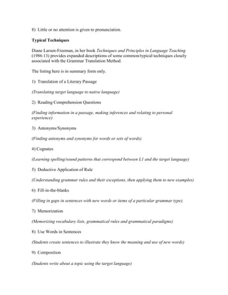 8) Little or no attention is given to pronunciation.
Typical Techniques
Diane Larsen-Freeman, in her book Techniques and Principles in Language Teaching
(1986:13) provides expanded descriptions of some common/typical techniques closely
associated with the Grammar Translation Method.
The listing here is in summary form only.
1) Translation of a Literary Passage
(Translating target language to native language)
2) Reading Comprehension Questions
(Finding information in a passage, making inferences and relating to personal
experience)
3) Antonyms/Synonyms
(Finding antonyms and synonyms for words or sets of words).
4) Cognates
(Learning spelling/sound patterns that correspond between L1 and the target language)
5) Deductive Application of Rule
(Understanding grammar rules and their exceptions, then applying them to new examples)
6) Fill-in-the-blanks
(Filling in gaps in sentences with new words or items of a particular grammar type).
7) Memorization
(Memorizing vocabulary lists, grammatical rules and grammatical paradigms)
8) Use Words in Sentences
(Students create sentences to illustrate they know the meaning and use of new words)
9) Composition
(Students write about a topic using the target language)
 
