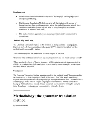 Disadvantages
The Grammar Translation Method may make the language learning experience
uninspiring and boring.
The Grammar Translation Method may also left the students with a sense of
frustration when they travel to countries where the studied language is used (they
can’t understand what people say and have to struggle mightily to express
themselves at the most basic level)
This method neither approaches nor encourages the students’ communicative
competence.
Reasons why it still used
The Grammar Translation Method is still common in many countries – even popular.
Brown in his book Incremental Speech Language (1994) attempts to explain why the
method is still employed by stating:
“This method requires few specialized skills on the part of teachers.”
“Grammar rules and Translation Tests are easy to construct and can be objectively scored.”
“Many standardized tests of foreign languages still do not attempt to test communicative
abilities, so students have little motivation to go beyond grammar analogies, translations
and other written exercises.”
Conclusions
The Grammar Translation Method was developed for the study of “dead” languages and to
facilitate access to those languages’ classical literature. That’s the way it should stay.
English is certainly not a dead or dying language, so any teacher that takes “an approach for
dead language study” into an English language classroom should perhaps think about
taking up Math or Science instead. Rules, universals and memorized principles apply to
those disciplines – pedagogy and communicative principles do not.
}-------------------------
Methodology: the grammar translation
method
By Jonathan Marks
 