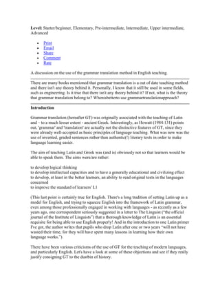 Level: Starter/beginner, Elementary, Pre-intermediate, Intermediate, Upper intermediate,
Advanced
Print
Email
Share
Comment
Rate
A discussion on the use of the grammar translation method in English teaching.
There are many books mentioned that grammar translation is a out of date teaching method
and there isn't any theory behind it. Personally, I know that it still be used in some fields,
such as engineering. Is it true that there isn't any theory behind it? If not, what is the theory
that grammar translation belong to? Whenisbetterto use grammartranslationapproach?
Introduction
Grammar translation (hereafter GT) was originally associated with the teaching of Latin
and – to a much lesser extent - ancient Greek. Interestingly, as Howatt (1984:131) points
out, 'grammar' and 'translation' are actually not the distinctive features of GT, since they
were already well-accepted as basic principles of language teaching. What was new was the
use of invented, graded sentences rather than authentic(!) literary texts in order to make
language learning easier.
The aim of teaching Latin and Greek was (and is) obviously not so that learners would be
able to speak them. The aims were/are rather:
to develop logical thinking
to develop intellectual capacities and to have a generally educational and civilizing effect
to develop, at least in the better learners, an ability to read original texts in the languages
concerned
to improve the standard of learners' L1
(This last point is certainly true for English. There's a long tradition of setting Latin up as a
model for English, and trying to squeeze English into the framework of Latin grammar,
even among those professionally engaged in working with languages - as recently as a few
years ago, one correspondent seriously suggested in a letter to The Linguist (“the official
journal of the Institute of Linguists”) that a thorough knowledge of Latin is an essential
requisite for being able to use English properly! And in the introduction to one Latin primer
I've got, the author writes that pupils who drop Latin after one or two years “will not have
wasted their time, for they will have spent many lessons in learning how their own
language works.”)
There have been various criticisms of the use of GT for the teaching of modern languages,
and particularly English. Let's have a look at some of these objections and see if they really
justify consigning GT to the dustbin of history.
 