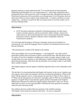 grammar structure, to open-ended items like “It 's/was the best/most interesting/most
frightening book/film/place I've ever read/seen/been to”, which looks suspiciously like a
grammatical frame with lexical slots to fill! And apart from that, although fixed and semi-
fixed lexical expressions will successfully see us through quite a lot of situations, there are
other times when we want to express more original ideas – or express old ideas in a more
original way – and then we need to be able to construct what we say from scratch, out of
the basic building blocks.
Objectionfour
In GT, the prime importance attached to illustrating grammar can lead course-
writers to include sentences which are unnatural, stilted, unlikely, remote from
reality and so on. But recent decades have seen a rising expectation that language
presented to learners should be 'authentic' and/or immediately usable for
communicative purposes.
Let's not forget that the purpose of being in a language classroom isn't primarily to
communicate; it's to learn the language. Here's a sentence for translation from one of my
Russian textbooks:
The astronaut gives a model of the sputnik to the student.
Well, this probably isn't an event that happens – or has happened - very often, and it's
particularly unlikely that you'd need to report it in the present tense. But that doesn't mean
it's useless. If you try to translate it, perhaps get it wrong, try again, and get it right, it can
actually help you to pay attention to, and understand, a couple of pretty fundamental things
about Russian grammar. Apart from that, the absurdity of it can help to make it memorable.
Here's another example:
The English engineer asks the captain to hand this important letter to the Commander of the
Fleet.
The fact that it's so decontextualized and fraught with mystery invites you to visualize your
own context, and to endow the sentence with your own personal authenticity. What's in the
letter? Did the engineer write it, or did someone else give him it? Does he know what's in
it? What will the consequences be when the Commander reads it? Why are we told that the
engineer is English? Does it mean that the captain and the Commander aren't English?
Maybe they're Russian? So what's the English engineer doing there? And so on. On the
other hand, of course, it's also quite possible to illustrate the same grammar in sentences
which are more obviously useful:
The architect showed a model of the new premises to the staff this morning.
The English visitor asked me to hand you this letter – he says it's important.
Objectionfive
 
