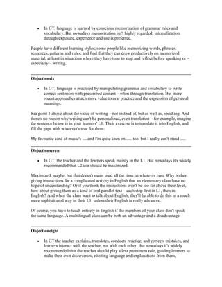 In GT, language is learned by conscious memorization of grammar rules and
vocabulary. But nowadays memorization isn't highly regarded; internalization
through exposure, experience and use is preferred.
People have different learning styles; some people like memorizing words, phrases,
sentences, patterns and rules, and find that they can draw productively on memorized
material, at least in situations where they have time to stop and reflect before speaking or –
especially – writing.
Objectionsix
In GT, language is practised by manipulating grammar and vocabulary to write
correct sentences with prescribed content – often through translation. But more
recent approaches attach more value to oral practice and the expression of personal
meanings.
See point 1 above about the value of writing – not instead of, but as well as, speaking. And
there's no reason why writing can't be personalized, even translation – for example, imagine
the sentence below is in your learners' L1. Their exercise is to translate it into English, and
fill the gaps with whatever's true for them:
My favourite kind of music's .....and I'm quite keen on ..... too, but I really can't stand .....
Objectionseven
In GT, the teacher and the learners speak mainly in the L1. But nowadays it's widely
recommended that L2 use should be maximized.
Maximized, maybe, but that doesn't mean used all the time, at whatever cost. Why bother
giving instructions for a complicated activity in English that an elementary class have no
hope of understanding? Or if you think the instructions won't be too far above their level,
how about giving them as a kind of oral parallel text – each step first in L1, then in
English? And when the class want to talk about English, they'll be able to do this in a much
more sophisticated way in their L1, unless their English is really advanced.
Of course, you have to teach entirely in English if the members of your class don't speak
the same language. A multilingual class can be both an advantage and a disadvantage.
Objectioneight
In GT the teacher explains, translates, conducts practice, and corrects mistakes, and
learners interact with the teacher, not with each other. But nowadays it's widely
recommended that the teacher should play a less prominent role, guiding learners to
make their own discoveries, eliciting language and explanations from them,
 