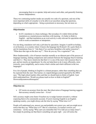 encouraging them to co-operate, help and correct each other, and generally fostering
learner independence.
These two contrasting teacher modes are actually two ends of a spectrum, and one of the
most important skills of a teacher is to be able to act anywhere along that spectrum,
depending on what's appropriate – being as prominent as necessary, but not more so.
Objectionnine
In GT, translation is a basic technique. But nowadays it's widely believed that
translation as a mental process interferes with learning - it's better to think in
English – and that translation as an overt activity is only relevant for specialists who
wish to work as translators or interpreters.
For one thing, translation isn't only a job done by specialists. Imagine A and B on holiday,
or on business, in a country where A knows the language but B doesn't. B is quite likely to
ask for translations from A: “Ask them if we can have breakfast a bit earlier tomorrow”,
“What does that sign on the door say?”, “How do you say 'I'm a vegetarian'?” etc.
More fundamentally, a lot of learners translate mentally as an inherent part of the process of
language learning, making comparisons and contrasts between the language they're learning
and their L1. They know intuitively that their L1 is one of the most vital resources they've
got, and not merely an impediment. So why not help them to do it more efficiently, more
correctly, more insightfully, and to notice what's similar and what's different in the two
languages?
For a lot of people, thinking in English is a distant prospect, rather than something that can
be expected from the start. One learner, in a taped dialogue journal (quoted by Ho 2003)
says: “My high school teacher often said that we should learn to think in English. I just
don't understand how. Would you please teach us how to think in English?”
Howwouldyouanswerthisrequest?
Objection ten
GT insists on accuracy from the start. But observation of language learning suggests
that accuracy actually comes last - if ever!
Still, accuracy might come faster if teachers try to nudge learners towards it, without
expecting them to be consistently accurate. If you're learning English in an English-
speaking country, you might always ask the time by saying “What time it is?”.
People will understand you, answer you and probably not correct you, and you might never
notice that they say “What time is it?” But in a classroom, if a teacher corrects you
sometimes – not by saying “Why can't you remember this? I've told you so many times!”,
but simply by pointing out that there's something not quite right – you will notice the
 