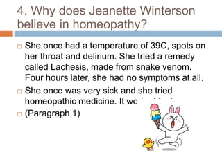 4. Why does Jeanette Winterson
believe in homeopathy?
 She once had a temperature of 39C, spots on
her throat and delirium. She tried a remedy
called Lachesis, made from snake venom.
Four hours later, she had no symptoms at all.
 She once was very sick and she tried
homeopathic medicine. It worked for her.
 (Paragraph 1)
 