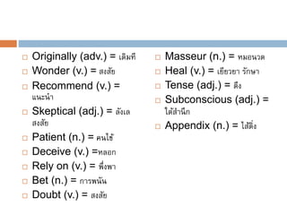  Originally (adv.) = เดิมที
 Wonder (v.) = สงสัย
 Recommend (v.) =
แนะนำ
 Skeptical (adj.) = ลังเล
สงสัย
 Patient (n.) = คนไข้
 Deceive (v.) =หลอก
 Rely on (v.) = พึ่งพำ
 Bet (n.) = กำรพนัน
 Doubt (v.) = สงสัย
 Masseur (n.) = หมอนวด
 Heal (v.) = เยียวยำ รักษำ
 Tense (adj.) = ตึง
 Subconscious (adj.) =
ใต้สำนึก
 Appendix (n.) = ไส้ติ่ง
 