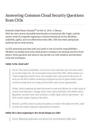 Answering Common Cloud Security Questions
from CIOs
Posted by Gilad Parran-Nissany[1] on Feb 12, 2014 | 2 Discuss
With the news stories of possible data breaches at enterprises like Target, and the
current trend of companies migrating to cloud environments for the flexibility,
scalability, agility, and cost-effectiveness they offer, CIOs have been asking hard
questions about cloud security.
As CIO, protecting your data (and your users) is one of your key responsibilities.
Whether you already have some cloud projects running or are starting your first cloud
project, these questions and answers may provide you with solutions and introduce
some new techniques.
InfoQ: Is the cloud safe?
Gilad: The cloud, by definition, is not more or less safe than your own data center.
As an interesting note, the recent media storm around the NSA, which started as a
“cloud computing security” story, has morphed into a more general discussion. It
turns out the NSA is able to eavesdrop on physical servers in physical data centers
and has actually done so at many of the world’s most secure organizations.
Today, cloud computing has been discovered as safe and effective for a wide range of
projects and data types, ranging across most vertical industries and market niches.
Regulated, sensitive areas such as finance, health, legal, retail or government - are
all in various stages of going to the cloud..
However, just like certain security precautions are taken in the physical world, cloud
security also entails taking the appropriate precautions.
InfoQ: How does migrating to the cloud change my risks?
Gilad: Migrating applications and data to the cloud obviously shifts some

 