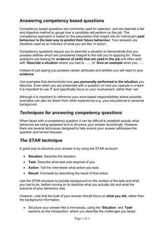 Page 1 of 3
Answering competency based questions
Competency based questions are commonly used for selection, and are deemed a fair
and objective method to gauge how a candidate will perform on the job. The
competency approach is based on the assumption that insight into an individual’s past
behaviour is the best way to predict their future behaviour. Your answers are
therefore used as an indicator of what you are like ‘in action’.
Competency questions require you to describe a situation to demonstrate that you
possess abilities which are considered integral to the role you’re applying for. These
questions are looking for evidence of skills that are used in the job and often start
with ‘Describe a situation where you had to ......’ or ‘Give an example when you ....’.
Instead of just saying you possess certain attributes and abilities you will need to give
evidence.
Use examples that demonstrate how you personally performed in the situation you
describe. Even when you are presented with a question on how you operate in a team
it is important to use ‘I’ and specifically focus on your involvement, rather than ‘we’.
Although it is important to reference your work-based responsibilities where possible,
examples can also be drawn from other experiences e.g. your educational or personal
background.
Techniques for answering competency questions
When faced with a competency question it can be difficult to establish exactly what
behaviors are being assessed and to structure your answer accordingly. However
there are several techniques designed to help ensure your answer addresses the
question and remain focused.
The STAR technique
A good way to structure your answer is by using the STAR acronym:
 Situation: Describe the situation.
 Task: Describe what task was required of you.
 Action: Tell the interviewer what action you took.
 Result: Conclude by describing the result of that action.
Use the STAR structure to provide background on the context of the task and what
you had to do, before moving on to describe what you actually did and what the
outcome of your behaviour was.
However, note that the bulk of your answer should focus on what you did, rather than
the background information.
 Structure your answer like a mini-essay, using the ‘Situation’ and ‘Task’
sections as the introduction, where you describe the challenges you faced.
 