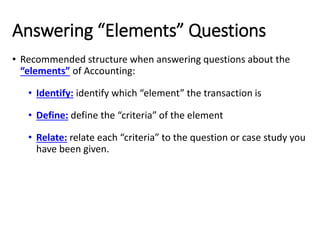 Answering “Elements” Questions
• Recommended structure when answering questions about the
“elements” of Accounting:
• Identify: identify which “element” the transaction is
• Define: define the “criteria” of the element
• Relate: relate each “criteria” to the question or case study you
have been given.
 