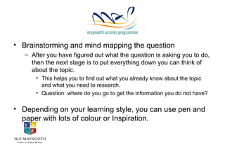 Brainstorming and mind mapping the question After you have figured out what the question is asking you to do, then the next stage is to put everything down you can think of about the topic. This helps you to find out what you already know about the topic and what you need to research. Question: where do you go to get the information you do not have? Depending on your learning style, you can use pen and paper with lots of colour or Inspiration. 