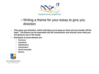 Writing a theme for your essay to give you direction This gives you direction, which will help you to keep on track and not wander off the topic.  The theme can be expanded into the introduction and should cover what you are going to say in the essay. Examples of some themes are: Feminism Capitalism Globalisation Urbanisation Social Inequality Racism 