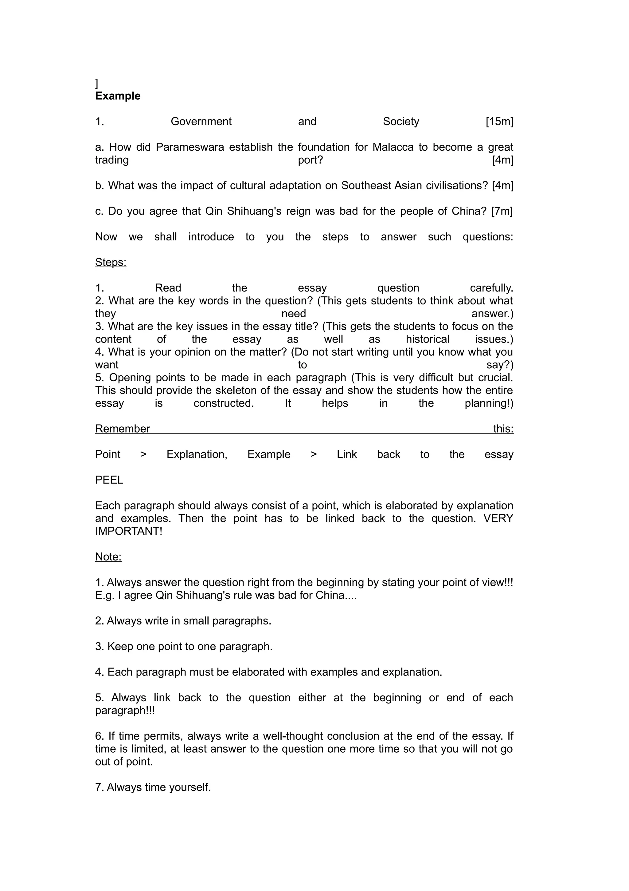 ]
Example

1.               Government                  and                  Society               [15m]

a. How did Parameswara establish the foundation for Malacca to become a great
trading                              port?                               [4m]

b. What was the impact of cultural adaptation on Southeast Asian civilisations? [4m]

c. Do you agree that Qin Shihuang's reign was bad for the people of China? [7m]

Now      we   shall   introduce   to   you   the   steps    to   answer      such   questions:

Steps:

1.          Read            the           essay            question           carefully.
2. What are the key words in the question? (This gets students to think about what
they                                  need                                    answer.)
3. What are the key issues in the essay title? (This gets the students to focus on the
content      of    the      essay       as      well     as      historical    issues.)
4. What is your opinion on the matter? (Do not start writing until you know what you
want                                      to                                      say?)
5. Opening points to be made in each paragraph (This is very difficult but crucial.
This should provide the skeleton of the essay and show the students how the entire
essay       is      constructed.       It      helps       in       the      planning!)

Remember                                                                                  this:

Point     >     Explanation,      Example      >     Link        back       to   the    essay

PEEL

Each paragraph should always consist of a point, which is elaborated by explanation
and examples. Then the point has to be linked back to the question. VERY
IMPORTANT!

Note:

1. Always answer the question right from the beginning by stating your point of view!!!
E.g. I agree Qin Shihuang's rule was bad for China....

2. Always write in small paragraphs.

3. Keep one point to one paragraph.

4. Each paragraph must be elaborated with examples and explanation.

5. Always link back to the question either at the beginning or end of each
paragraph!!!

6. If time permits, always write a well-thought conclusion at the end of the essay. If
time is limited, at least answer to the question one more time so that you will not go
out of point.

7. Always time yourself.
 