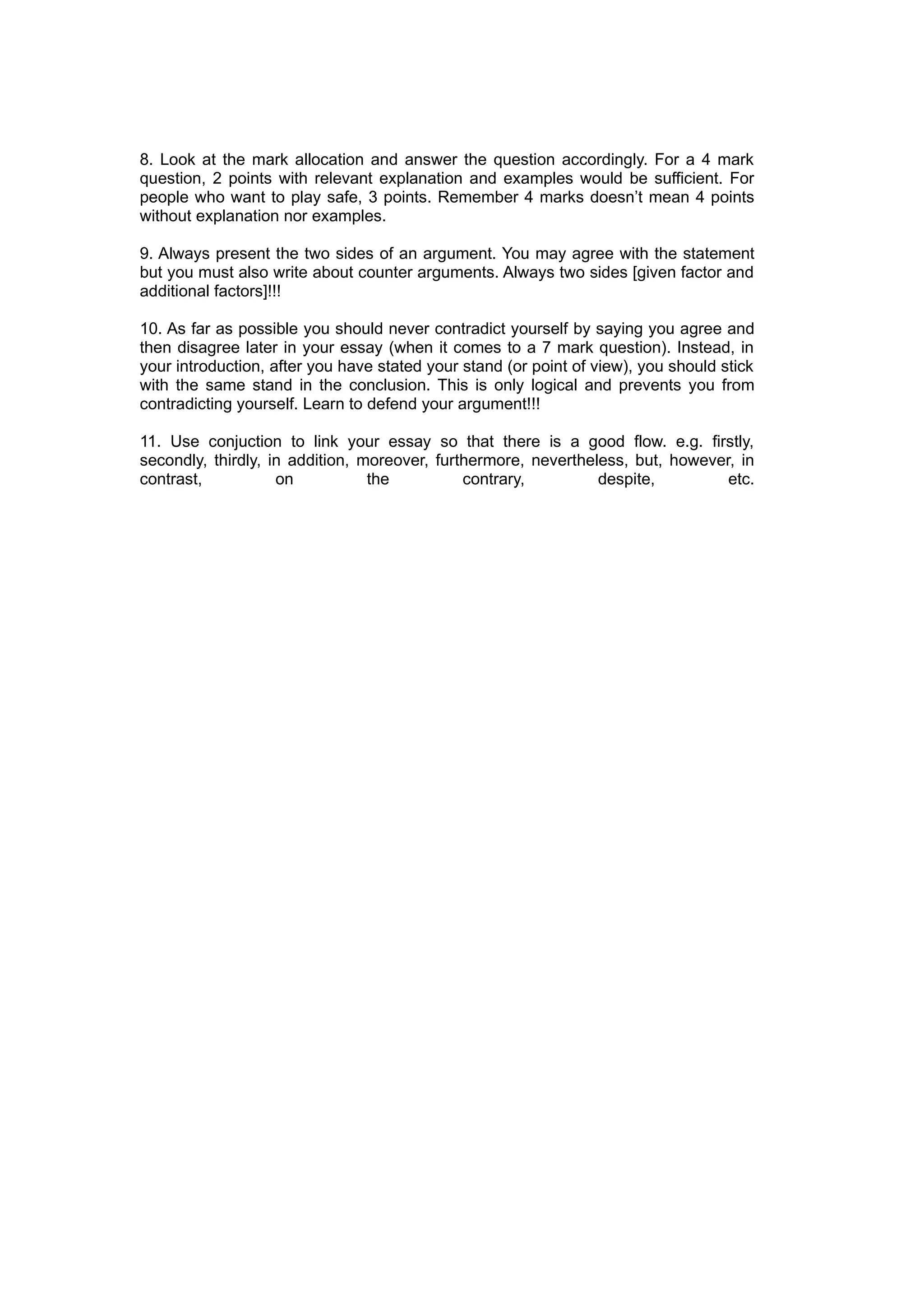 8. Look at the mark allocation and answer the question accordingly. For a 4 mark
question, 2 points with relevant explanation and examples would be sufficient. For
people who want to play safe, 3 points. Remember 4 marks doesn’t mean 4 points
without explanation nor examples.

9. Always present the two sides of an argument. You may agree with the statement
but you must also write about counter arguments. Always two sides [given factor and
additional factors]!!!

10. As far as possible you should never contradict yourself by saying you agree and
then disagree later in your essay (when it comes to a 7 mark question). Instead, in
your introduction, after you have stated your stand (or point of view), you should stick
with the same stand in the conclusion. This is only logical and prevents you from
contradicting yourself. Learn to defend your argument!!!

11. Use conjuction to link your essay so that there is a good flow. e.g. firstly,
secondly, thirdly, in addition, moreover, furthermore, nevertheless, but, however, in
contrast,           on           the          contrary,         despite,         etc.
 