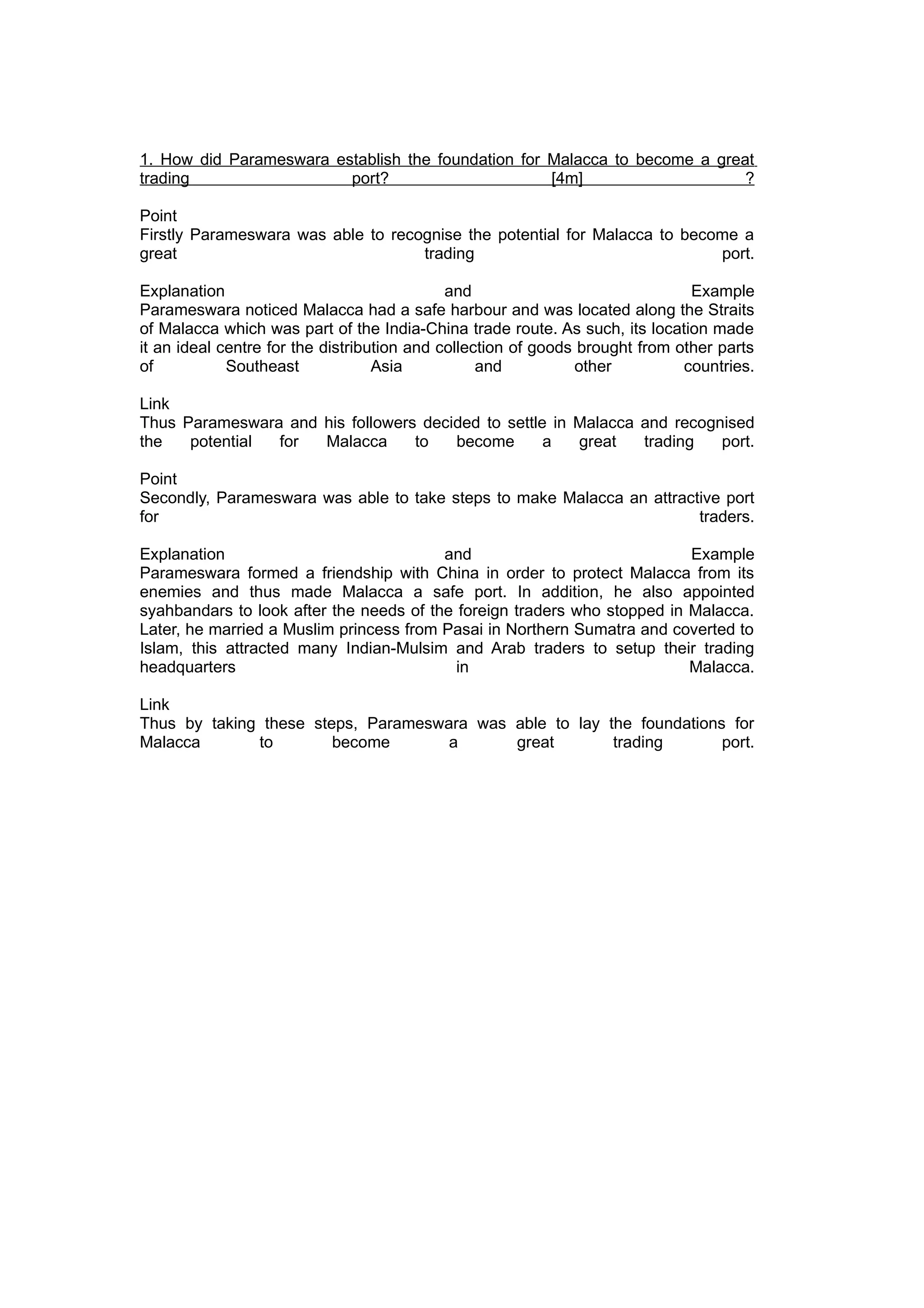 1. How did Parameswara establish the foundation for Malacca to become a great
trading                  port?                      [4m]                    ?

Point
Firstly Parameswara was able to recognise the potential for Malacca to become a
great                               trading                                port.

Explanation                                  and                               Example
Parameswara noticed Malacca had a safe harbour and was located along the Straits
of Malacca which was part of the India-China trade route. As such, its location made
it an ideal centre for the distribution and collection of goods brought from other parts
of           Southeast             Asia           and          other          countries.

Link
Thus Parameswara and his followers decided to settle in Malacca and recognised
the   potential for  Malacca      to   become       a   great   trading   port.

Point
Secondly, Parameswara was able to take steps to make Malacca an attractive port
for                                                                    traders.

Explanation                              and                              Example
Parameswara formed a friendship with China in order to protect Malacca from its
enemies and thus made Malacca a safe port. In addition, he also appointed
syahbandars to look after the needs of the foreign traders who stopped in Malacca.
Later, he married a Muslim princess from Pasai in Northern Sumatra and coverted to
Islam, this attracted many Indian-Mulsim and Arab traders to setup their trading
headquarters                               in                             Malacca.

Link
Thus by taking these steps, Parameswara was able to lay the foundations for
Malacca       to        become       a      great        trading       port.
 