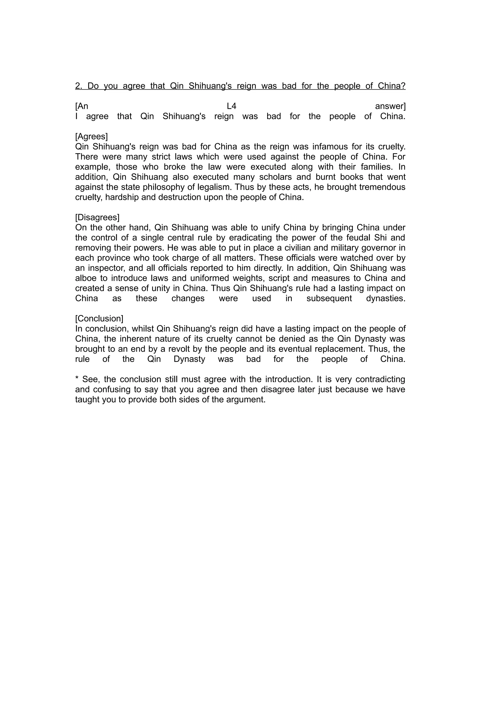 2. Do you agree that Qin Shihuang's reign was bad for the people of China?

[An                             L4                         answer]
I agree that Qin Shihuang's reign was bad for the people of China.

[Agrees]
Qin Shihuang's reign was bad for China as the reign was infamous for its cruelty.
There were many strict laws which were used against the people of China. For
example, those who broke the law were executed along with their families. In
addition, Qin Shihuang also executed many scholars and burnt books that went
against the state philosophy of legalism. Thus by these acts, he brought tremendous
cruelty, hardship and destruction upon the people of China.

[Disagrees]
On the other hand, Qin Shihuang was able to unify China by bringing China under
the control of a single central rule by eradicating the power of the feudal Shi and
removing their powers. He was able to put in place a civilian and military governor in
each province who took charge of all matters. These officials were watched over by
an inspector, and all officials reported to him directly. In addition, Qin Shihuang was
alboe to introduce laws and uniformed weights, script and measures to China and
created a sense of unity in China. Thus Qin Shihuang's rule had a lasting impact on
China     as    these     changes      were    used       in   subsequent      dynasties.

[Conclusion]
In conclusion, whilst Qin Shihuang's reign did have a lasting impact on the people of
China, the inherent nature of its cruelty cannot be denied as the Qin Dynasty was
brought to an end by a revolt by the people and its eventual replacement. Thus, the
rule of the Qin Dynasty was bad for the people of China.

* See, the conclusion still must agree with the introduction. It is very contradicting
and confusing to say that you agree and then disagree later just because we have
taught you to provide both sides of the argument.
 