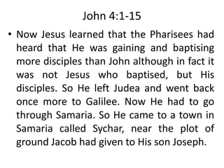 John 4:1-15
• Now Jesus learned that the Pharisees had
heard that He was gaining and baptising
more disciples than John although in fact it
was not Jesus who baptised, but His
disciples. So He left Judea and went back
once more to Galilee. Now He had to go
through Samaria. So He came to a town in
Samaria called Sychar, near the plot of
ground Jacob had given to His son Joseph.
 