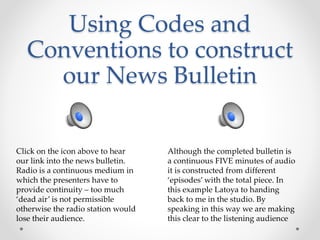 Using Codes and
Conventions to construct
our News Bulletin
Click on the icon above to hear
our link into the news bulletin.
Radio is a continuous medium in
which the presenters have to
provide continuity – too much
‘dead air’ is not permissible
otherwise the radio station would
lose their audience.
Although the completed bulletin is
a continuous FIVE minutes of audio
it is constructed from different
‘episodes’ with the total piece. In
this example Latoya to handing
back to me in the studio. By
speaking in this way we are making
this clear to the listening audience
 