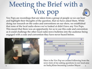 Meeting the Brief with a
Vox pop
Vox Pops are recordings that are taken from a group of people so we can hear
and highlight their thoughts of the question, that we have asked them. While
doing our research on the codes and conventions on our show, we established
that none of the local radio shows we've looked at didn’t have any Vox Pops.
This meant that there was an opportunity for us to use this code and convention
as it could challenge the other local radio news bulletins into the audience being
engaged with a code and convention they have never heard before.
Here is the Vox Pop we created following from the
news item of me asking questions to our local area
on Sadiq Khan becoming London Mayor
 