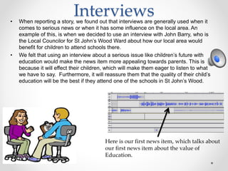 Interviews• When reporting a story, we found out that interviews are generally used when it
comes to serious news or when it has some influence on the local area. An
example of this, is when we decided to use an interview with John Barry, who is
the Local Councilor for St John’s Wood Ward about how our local area would
benefit for children to attend schools there.
• We felt that using an interview about a serious issue like children’s future with
education would make the news item more appealing towards parents. This is
because it will effect their children, which will make them eager to listen to what
we have to say. Furthermore, it will reassure them that the quality of their child’s
education will be the best if they attend one of the schools in St John’s Wood.
Here is our first news item, which talks about
our first news item about the value of
Education.
 