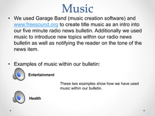 Music
• We used Garage Band (music creation software) and
www.freesound.org to create title music as an intro into
our five minute radio news bulletin. Additionally we used
music to introduce new topics within our radio news
bulletin as well as notifying the reader on the tone of the
news item.
• Examples of music within our bulletin:
Entertainment
Health
These two examples show how we have used
music within our bulletin.
 