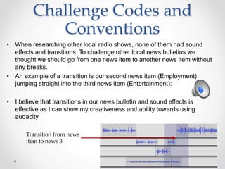 Challenge Codes and
Conventions
• When researching other local radio shows, none of them had sound
effects and transitions. To challenge other local news bulletins we
thought we should go from one news item to another news item without
any breaks.
• An example of a transition is our second news item (Employment)
jumping straight into the third news item (Entertainment):
• I believe that transitions in our news bulletin and sound effects is
effective as I can show my creativeness and ability towards using
audacity.
Transition from news
item to news 3
 