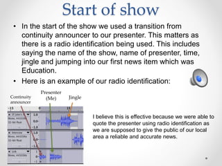 Start of show
• In the start of the show we used a transition from
continuity announcer to our presenter. This matters as
there is a radio identification being used. This includes
saying the name of the show, name of presenter, time,
jingle and jumping into our first news item which was
Education.
• Here is an example of our radio identification:
Continuity
announcer
Presenter
(Me) Jingle
I believe this is effective because we were able to
quote the presenter using radio identification as
we are supposed to give the public of our local
area a reliable and accurate news.
 