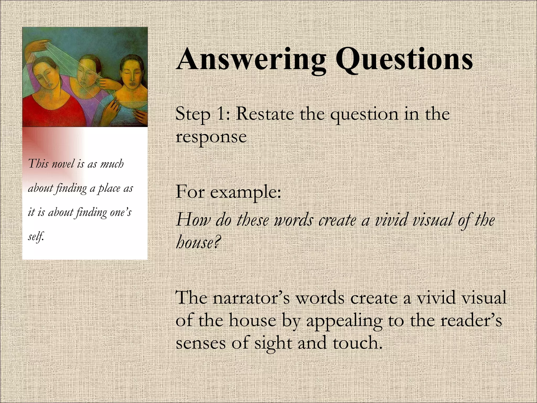 Answering Questions Step 1: Restate the question in the response For example:  How do these words create a vivid visual of the house?   The narrator’s words create a vivid visual of the house by appealing to the reader’s senses of sight and touch.  This novel is as much about finding a place as it is about finding one’s self. 