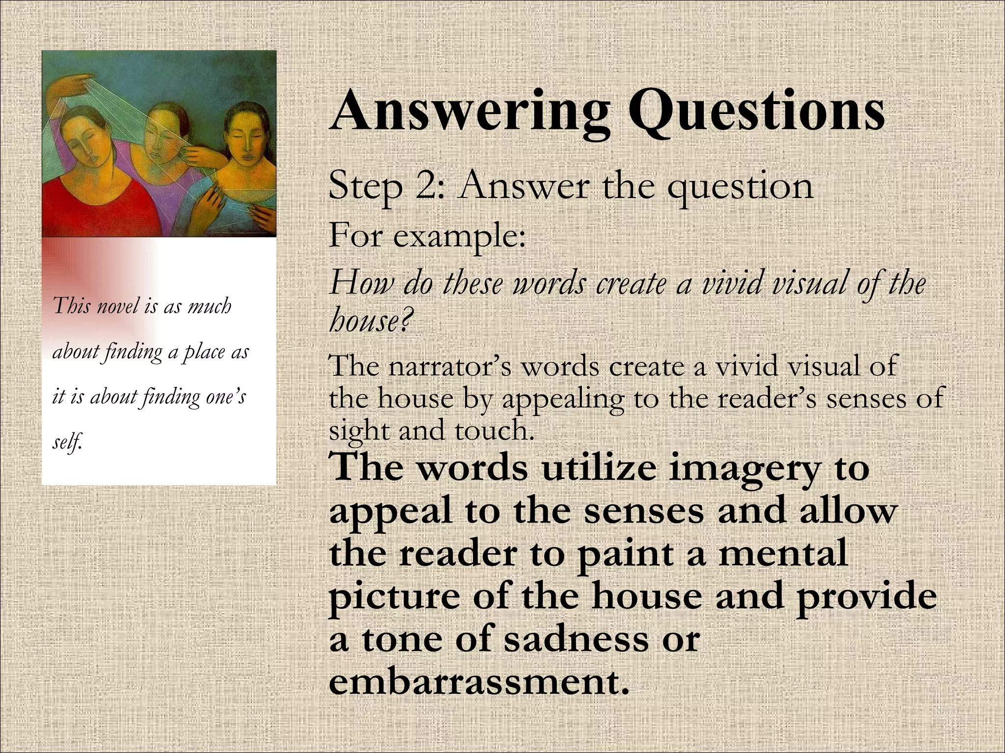 Answering Questions Step 2: Answer the question For example:  How do these words create a vivid visual of the house?   The narrator’s words create a vivid visual of the house by appealing to the reader’s senses of sight and touch.  The words utilize imagery to appeal to the senses and allow the reader to paint a mental picture of the house and provide a tone of sadness or embarrassment. This novel is as much about finding a place as it is about finding one’s self. 