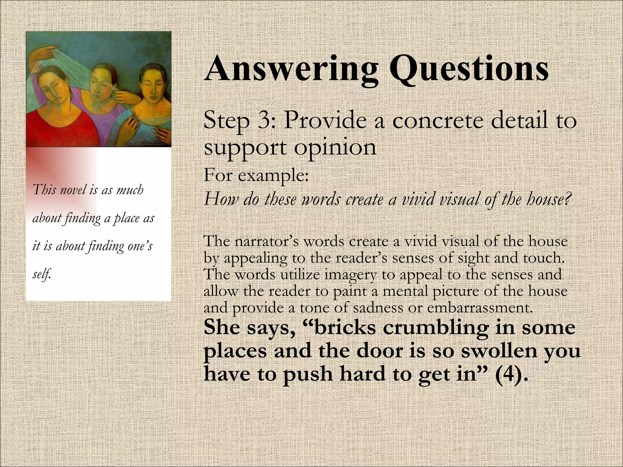Answering Questions Step 3: Provide a concrete detail to support opinion For example:  How do these words create a vivid visual of the house?   The narrator’s words create a vivid visual of the house by appealing to the reader’s senses of sight and touch. The words utilize imagery to appeal to the senses and allow the reader to paint a mental picture of the house and provide a tone of sadness or embarrassment.   She says, “bricks crumbling in some places and the door is so swollen you have to push hard to get in” (4).   This novel is as much about finding a place as it is about finding one’s self. 