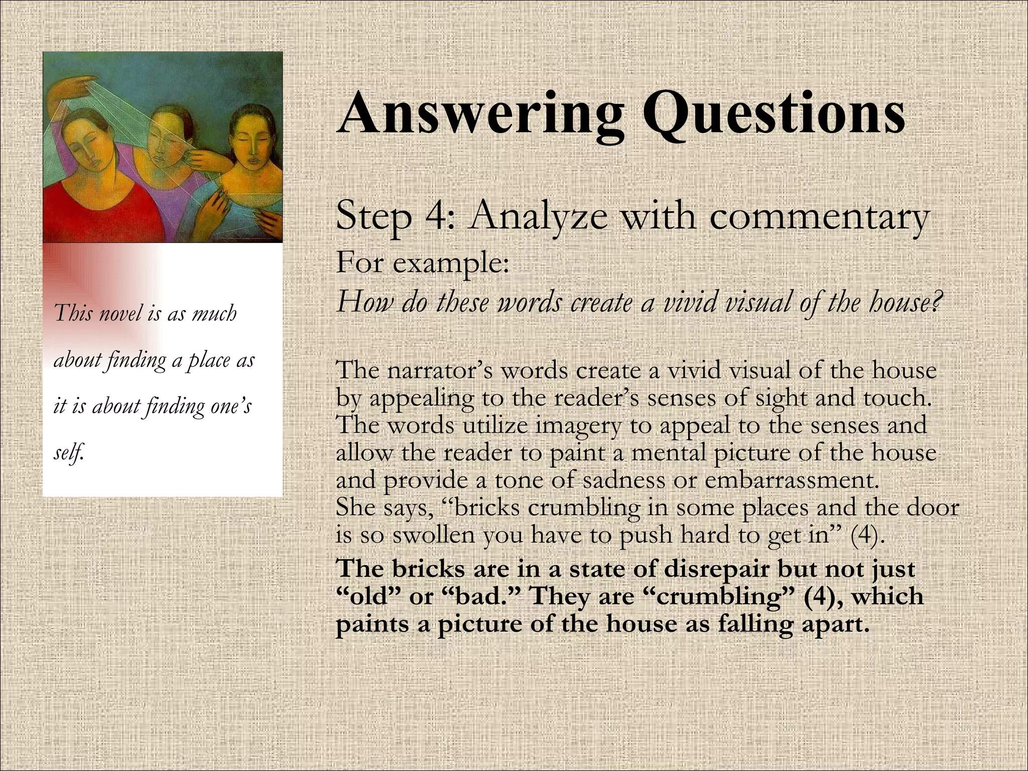 Answering Questions Step 4: Analyze with commentary For example:  How do these words create a vivid visual of the house?   The narrator’s words create a vivid visual of the house by appealing to the reader’s senses of sight and touch. The words utilize imagery to appeal to the senses and allow the reader to paint a mental picture of the house and provide a tone of sadness or embarrassment.   She says, “bricks crumbling in some places and the door is so swollen you have to push hard to get in” (4). The bricks are in a state of disrepair but not just “old” or “bad.” They are “crumbling” (4), which paints a picture of the house as falling apart.  This novel is as much about finding a place as it is about finding one’s self. 