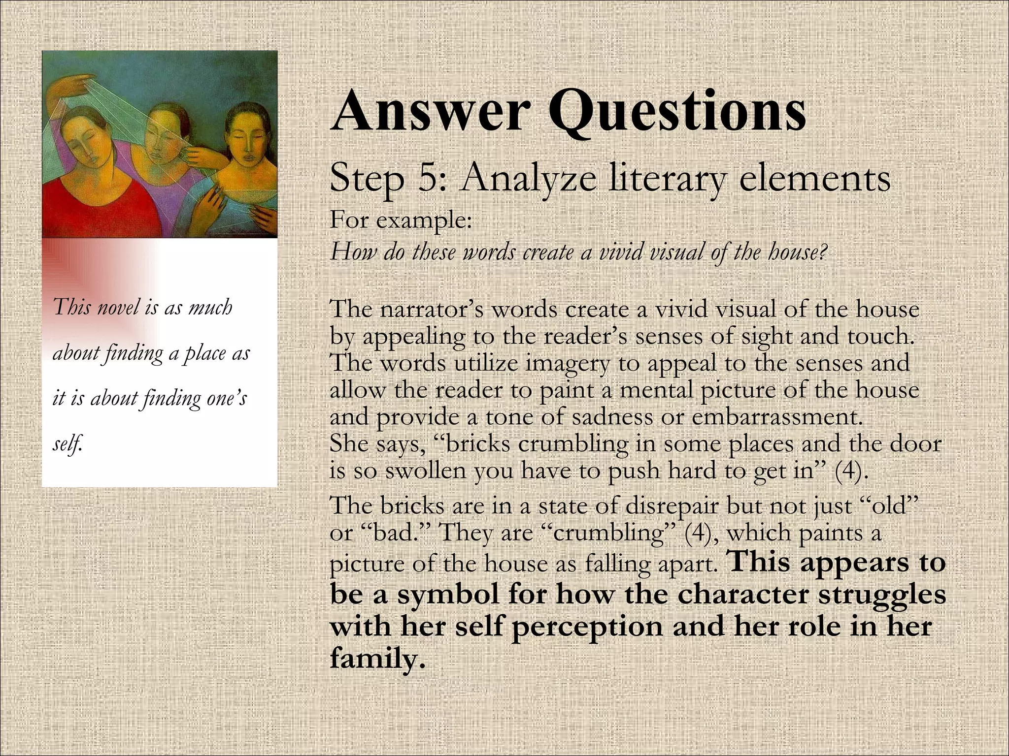 Answer Questions Step 5: Analyze literary elements For example:  How do these words create a vivid visual of the house ?   The narrator’s words create a vivid visual of the house by appealing to the reader’s senses of sight and touch. The words utilize imagery to appeal to the senses and allow the reader to paint a mental picture of the house and provide a tone of sadness or embarrassment.   She says, “bricks crumbling in some places and the door is so swollen you have to push hard to get in” (4). The bricks are in a state of disrepair but not just “old” or “bad.” They are “crumbling” (4), which paints a picture of the house as falling apart.   This appears to be a symbol for how the character struggles with her self perception and her role in her family.  This novel is as much about finding a place as it is about finding one’s self. 