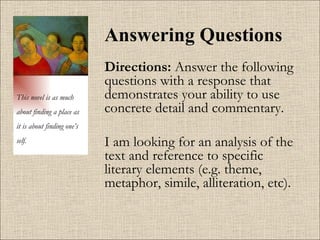 Answering Questions Directions:  Answer the following questions with a response that demonstrates your ability to use concrete detail and commentary.  I am looking for an analysis of the text and reference to specific literary elements (e.g. theme, metaphor, simile, alliteration, etc). This novel is as much about finding a place as it is about finding one’s self. 