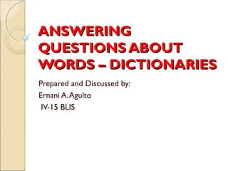 ANSWERING
QUESTIONS ABOUT
WORDS – DICTIONARIES
Prepared and Discussed by:
Ernani A. Agulto
 IV-15 BLIS
 