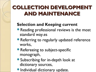COLLECTION DEVELOPMENT
   AND MAINTENANCE

 Selection and Keeping current
 Reading professional reviews is the most
  standard way.es
 Referring to regularly updated reference
  works,
 Refereeing to subject-specific
  monograph,
 Subscribing for in-depth look at
  dictionary sources,
 Individual dictionary update.
 
