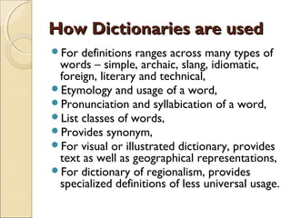 How Dictionaries are used
For  definitions ranges across many types of
 words – simple, archaic, slang, idiomatic,
 foreign, literary and technical,
Etymology and usage of a word,
Pronunciation and syllabication of a word,
List classes of words,
Provides synonym,
For visual or illustrated dictionary, provides
 text as well as geographical representations,
For dictionary of regionalism, provides
 specialized definitions of less universal usage.
 