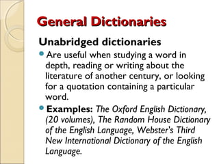 General Dictionaries
Unabridged dictionaries
Are   useful when studying a word in
 depth, reading or writing about the
 literature of another century, or looking
 for a quotation containing a particular
 word.
Examples: The Oxford English Dictionary,
 (20 volumes), The Random House Dictionary
 of the English Language, Webster's Third
 New International Dictionary of the English
 Language.
 