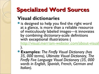 Specialized Word Sources
Visual dictionaries
is designed to help you find the right word
 at a glance, is more than a reliable resource
 of meticulously labeled images—it innovates
 by combining dictionary-scale definitions
 with exceptional illustrations (
 http://visual.merriam-webster.com/about-visual_
 ).
Examples: The Firefly Visual Dictionary (has
 35, 000 terms), Ultimate Visual Dictionary, The
 Firefly Five Language Visual Dictionary (35, 000
 words in English, Spanish, French, German and
 Italian).
 