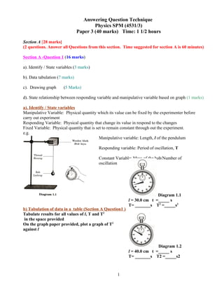 Answering Question Technique
Physics SPM (4531/3)
Paper 3 (40 marks) Time: 1 1/2 hours
Section A [28 marks]
(2 questions. Answer all Questions from this section. Time suggested for section A is 60 minutes)
Section A -Question 1 (16 marks)
a). Identify / State variables (3 marks)
b). Data tabulation (7 marks)
c). Drawing graph (5 Marks)
d). State relationship between responding variable and manipulative variable based on graph (1 marks)
a). Identify / State variables
Manipulative Variable: Physical quantity which its value can be fixed by the experimenter before
carry out experiment
Responding Variable: Physical quantity that change its value in respond to the changes
Fixed Variable: Physical quantity that is set to remain constant through out the experiment.
e.g.
b) Tabulation of data in a table (Section A Question1 )
Tabulate results for all values of l, T and T2
in the space provided
On the graph paper provided, plot a graph of T2
against l
1
Manipulative variable: Length, l of the pendulum
Responding variable: Period of oscillation, T
Constant Variable: Mass of the bob/Number of
oscillation
Diagram 1.1
l = 30.0 cm t =_____ s
T= _______s T2
=_____s2
Diagram 1.2
l = 40.0 cm t =_____ s
T= _______s T2 =_____s2
 