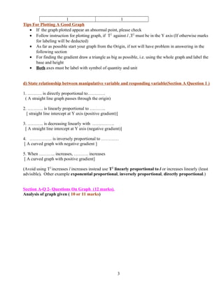 1 1
Tips For Plotting A Good Graph
• If the graph plotted appear an abnormal point, please check
• Follow instruction for plotting graph, if T2
against l ,T2
must be in the Y axis (If otherwise marks
for labeling will be deducted)
• As far as possible start your graph from the Origin, if not will have problem in answering in the
following section
• For finding the gradient draw a triangle as big as possible, i.e. using the whole graph and label the
base and height
• Both axes must be label with symbol of quantity and unit
d) State relationship between manipulative variable and responding variable(Section A Question 1 )
1. ………. is directly proportional to…………
( A straight line graph passes through the origin)
2. ……….. is linearly proportional to ………..
[ straight line intercept at Y axis (positive gradient)]
3. ……….. is decreasing linearly with ……………
[ A straight line intercept at Y axis (negative gradient)]
4. …………… is inversely proportional to …………
[ A curved graph with negative gradient ]
5. When ……….. increases, ………. increases
[ A curved graph with positive gradient]
(Avoid using T2
increases l increases instead use T2
linearly proportional to l or increases linearly (least
advisible). Other example exponential proportional, inversely proportional, directly proportional.)
Section A-Q 2- Questions On Graph (12 marks).
Analysis of graph given ( 10 or 11 marks)
3
 