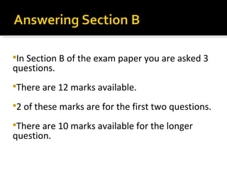 InSection B of the exam paper you are asked 3
questions.
There   are 12 marks available.
2   of these marks are for the first two questions.
There are 10 marks available for the longer
question.
 