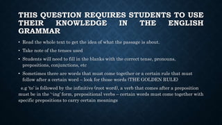 THIS QUESTION REQUIRES STUDENTS TO USE
THEIR KNOWLEDGE IN THE ENGLISH
GRAMMAR
• Read the whole text to get the idea of what the passage is about.
• Take note of the tenses used
• Students will need to fill in the blanks with the correct tense, pronouns,
prepositions, conjunctions, etc
• Sometimes there are words that must come together or a certain rule that must
follow after a certain word – look for those words (THE GOLDEN RULE)
e.g ‘to’ is followed by the infinitive (root word), a verb that comes after a preposition
must be in the ‘-ing’ form, prepositional verbs – certain words must come together with
specific prepositions to carry certain meanings
 