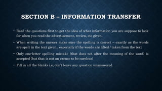 SECTION B – INFORMATION TRANSFER
• Read the questions first to get the idea of what information you are suppose to look
for when you read the advertisement, review, etc given.
• When writing the answer make sure the spelling is correct – exactly as the words
are spelt in the text given., especially if the words are lifted / taken from the text
• Only one-letter spelling mistake (that does not alter the meaning of the word) is
accepted (but that is not an excuse to be careless)
• Fill in all the blanks i.e, don’t leave any question unanswered.
 