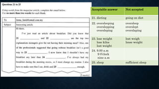 Acceptable answer Not accepted
21. dieting going on diet
22. oversleeping
overslepping
oversleping
oversleep
overslept
overslaping
23. lose weight
lose kilos
lost weight
lost weigh
loose weight
24. 9.00 a.m
9 0’clock
nine a.m
25. sleep sufficient sleep
 