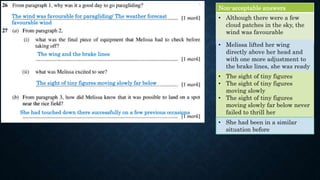The wind was favourable for paragliding/ The weather forecast
favourable wind
Non-acceptable answers
• Although there were a few
cloud patches in the sky, the
wind was favourable
The wing and the brake lines
The sight of tiny figures moving slowly far below
She had touched down there successfully on a few previous occasions
• Melissa lifted her wing
directly above her head and
with one more adjustment to
the brake lines, she was ready
to go
• The sight of tiny figures
• The sight of tiny figures
moving slowly
• The sight of tiny figures
moving slowly far below never
failed to thrill her
• She had been in a similar
situation before
 