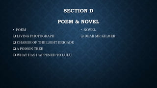 SECTION D
POEM & NOVEL
• POEM
 LIVING PHOTOGRAPH
 CHARGE OF THE LIGHT BRIGADE
 A POISON TREE
 WHAT HAS HAPPENED TO LULU
• NOVEL
 DEAR MR KILMER
 