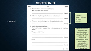 SECTION D
• POEM
5 marks.
Short, straight
forward
answer
The last question
is usually an
opinion-based
question. As long
as they do not
contradict
themselves, most
answers are
acceptable.
(ESPECIALLY
‘YES’ OR ‘NO’
QUESTION)
 