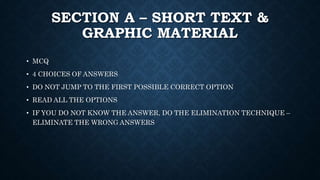 SECTION A – SHORT TEXT &
GRAPHIC MATERIAL
• MCQ
• 4 CHOICES OF ANSWERS
• DO NOT JUMP TO THE FIRST POSSIBLE CORRECT OPTION
• READ ALL THE OPTIONS
• IF YOU DO NOT KNOW THE ANSWER, DO THE ELIMINATION TECHNIQUE –
ELIMINATE THE WRONG ANSWERS
 