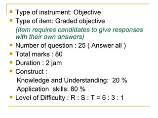 Type of instrument: Objective Type of item: Graded objective (Item requires candidates to give responses with their own answers) Number of question : 25 ( Answer all ) Total marks : 80 Duration : 2 jam Construct :  Knowledge and Understanding:  20 % Application  skills: 80 % Level of Difficulty : R : S : T = 6 : 3 : 1  